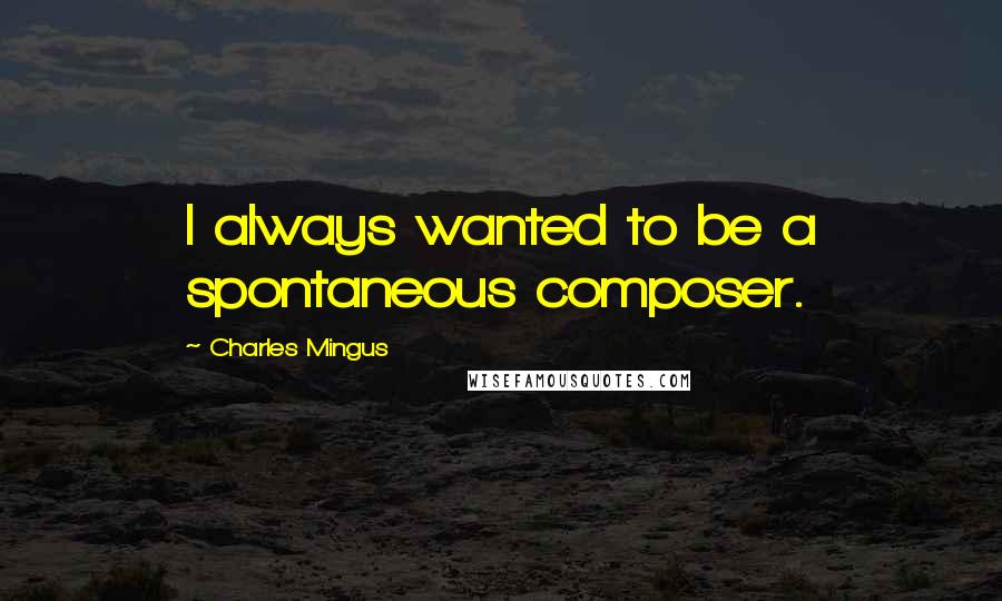 Charles Mingus quotes: I always wanted to be a spontaneous composer.
