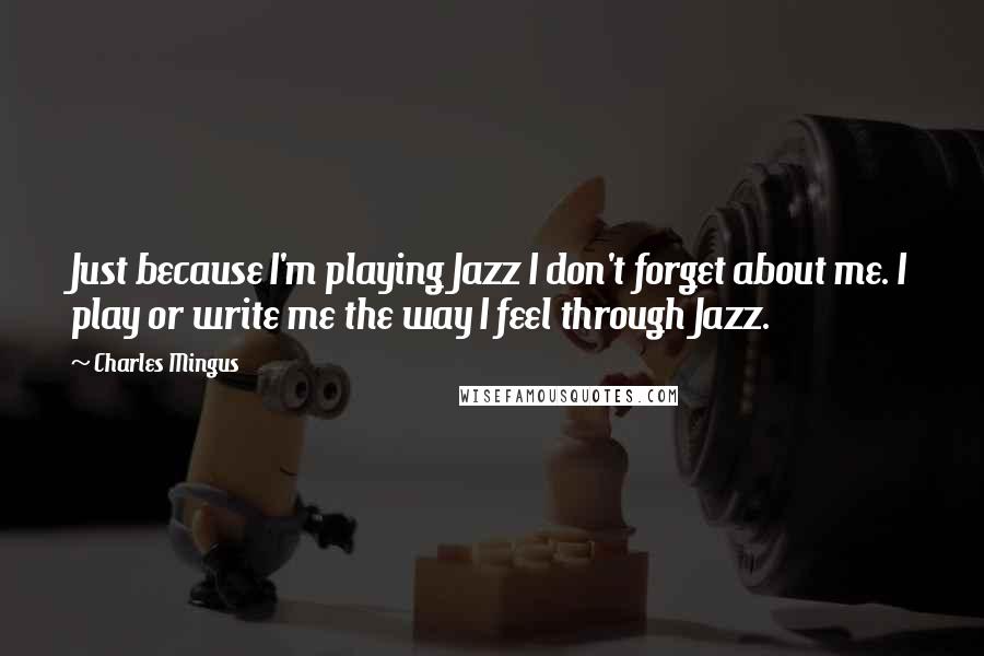 Charles Mingus quotes: Just because I'm playing Jazz I don't forget about me. I play or write me the way I feel through Jazz.