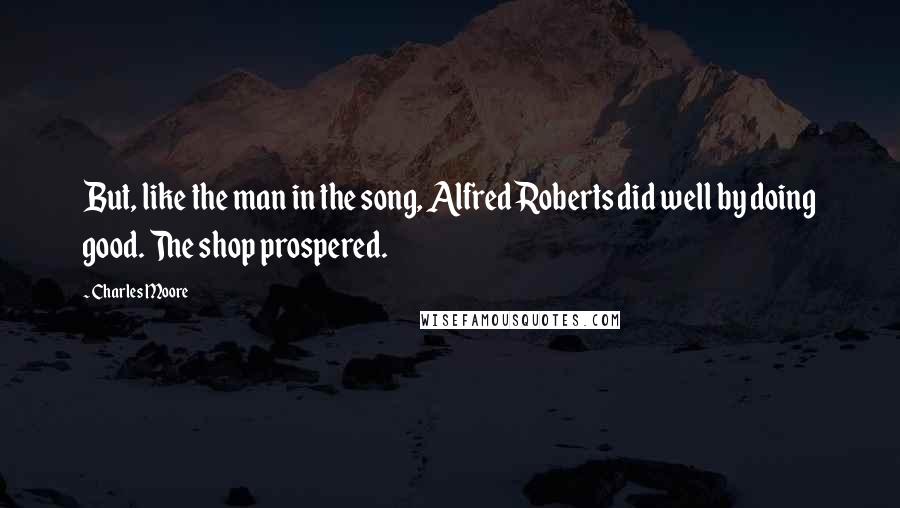 Charles Moore quotes: But, like the man in the song, Alfred Roberts did well by doing good. The shop prospered.