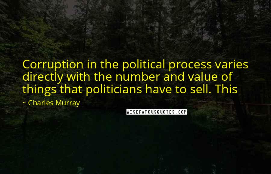 Charles Murray quotes: Corruption in the political process varies directly with the number and value of things that politicians have to sell. This