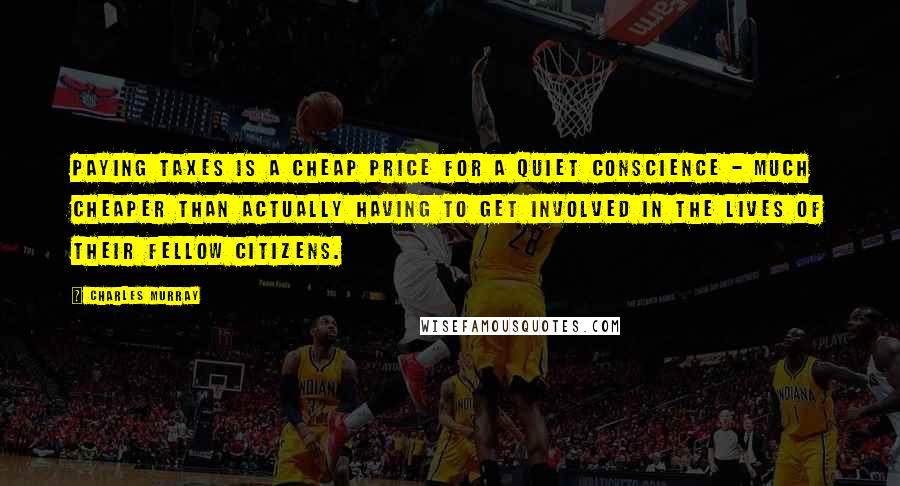 Charles Murray quotes: paying taxes is a cheap price for a quiet conscience - much cheaper than actually having to get involved in the lives of their fellow citizens.