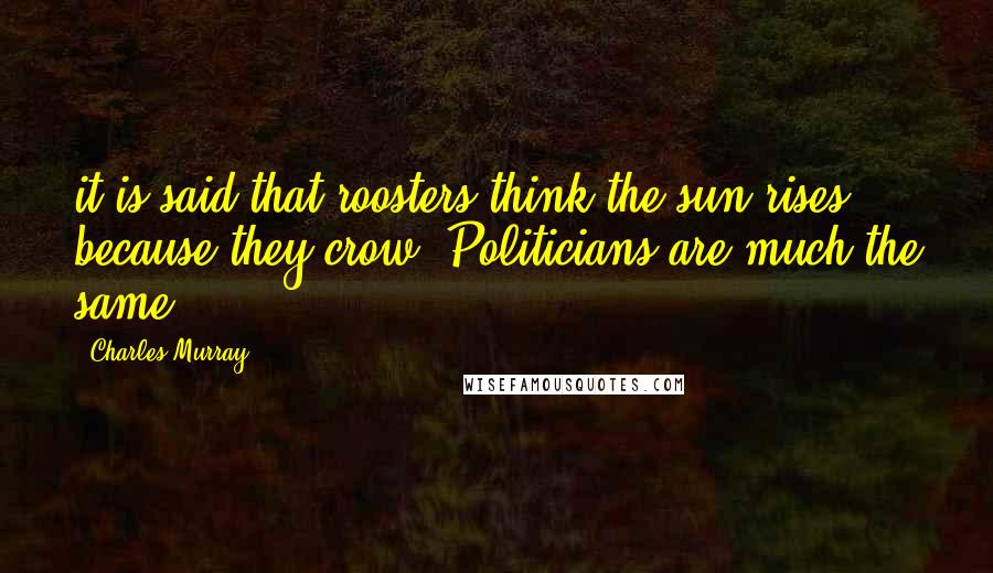 Charles Murray quotes: it is said that roosters think the sun rises because they crow. Politicians are much the same.