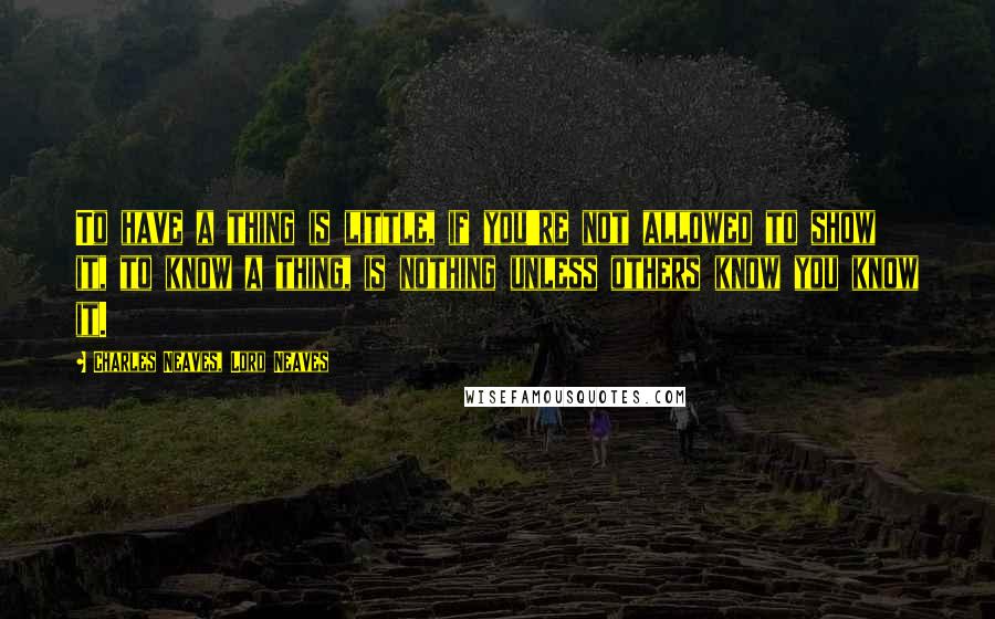 Charles Neaves, Lord Neaves quotes: To have a thing is little, if you're not allowed to show it, to know a thing, is nothing unless others know you know it. Charles Neaves, Lord Neaves quotes: To have a thing is little, if you're not allowed to show it, to know a thing, is nothing unless others know you know it.