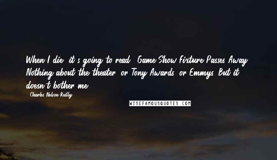 Charles Nelson Reilly quotes: When I die, it's going to read, 'Game Show Fixture Passes Away.' Nothing about the theater, or Tony Awards, or Emmys. But it doesn't bother me.