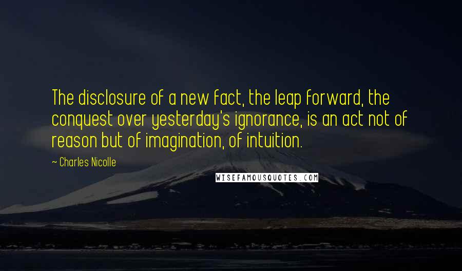Charles Nicolle quotes: The disclosure of a new fact, the leap forward, the conquest over yesterday's ignorance, is an act not of reason but of imagination, of intuition.