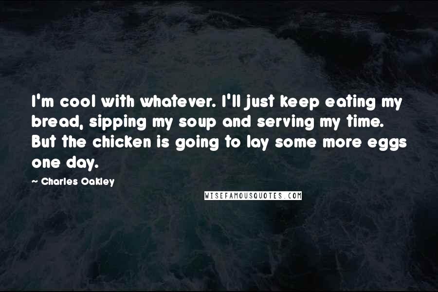 Charles Oakley quotes: I'm cool with whatever. I'll just keep eating my bread, sipping my soup and serving my time. But the chicken is going to lay some more eggs one day.