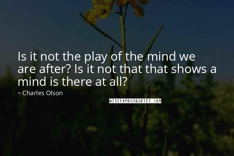 Charles Olson quotes: Is it not the play of the mind we are after? Is it not that that shows a mind is there at all?