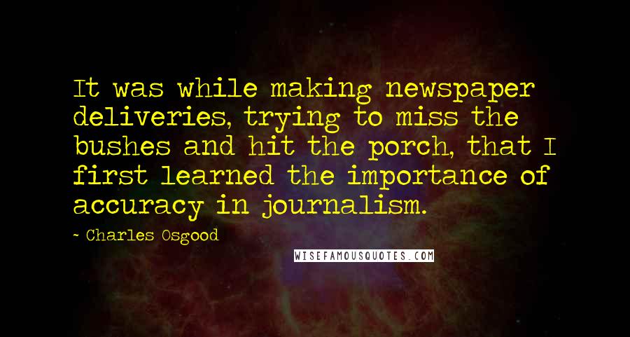 Charles Osgood quotes: It was while making newspaper deliveries, trying to miss the bushes and hit the porch, that I first learned the importance of accuracy in journalism. Charles Osgood quotes: It was while making newspaper deliveries, trying to miss the bushes and hit the porch, that I first learned the importance of accuracy in journalism.