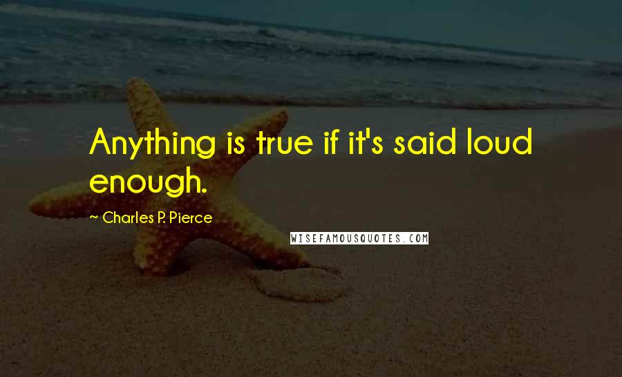 Charles P. Pierce quotes: Anything is true if it's said loud enough.