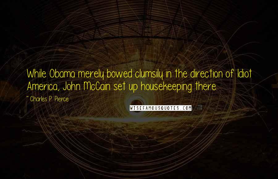 Charles P. Pierce quotes: While Obama merely bowed clumsily in the direction of Idiot America, John McCain set up housekeeping there. Charles P. Pierce quotes: While Obama merely bowed clumsily in the direction of Idiot America, John McCain set up housekeeping there.
