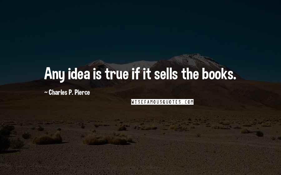 Charles P. Pierce quotes: Any idea is true if it sells the books.