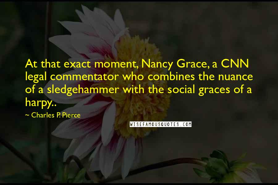 Charles P. Pierce quotes: At that exact moment, Nancy Grace, a CNN legal commentator who combines the nuance of a sledgehammer with the social graces of a harpy.. Charles P. Pierce quotes: At that exact moment, Nancy Grace, a CNN legal commentator who combines the nuance of a sledgehammer with the social graces of a harpy..