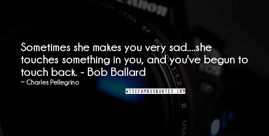 Charles Pellegrino quotes: Sometimes she makes you very sad....she touches something in you, and you've begun to touch back. - Bob Ballard