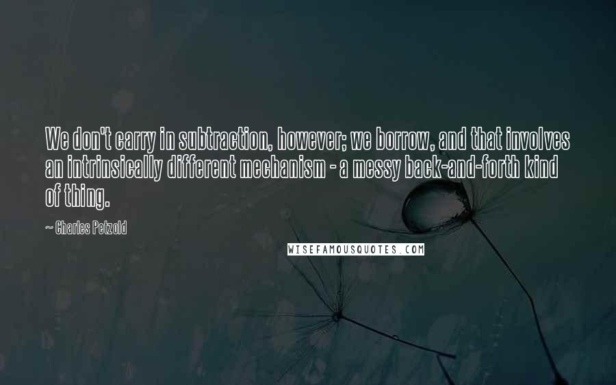 Charles Petzold quotes: We don't carry in subtraction, however; we borrow, and that involves an intrinsically different mechanism - a messy back-and-forth kind of thing. Charles Petzold quotes: We don't carry in subtraction, however; we borrow, and that involves an intrinsically different mechanism - a messy back-and-forth kind of thing.