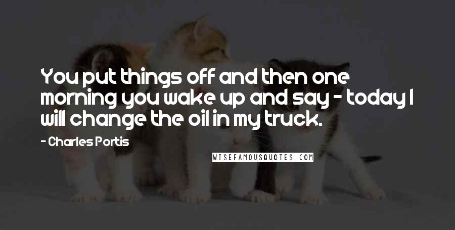 Charles Portis quotes: You put things off and then one morning you wake up and say - today I will change the oil in my truck. Charles Portis quotes: You put things off and then one morning you wake up and say - today I will change the oil in my truck.