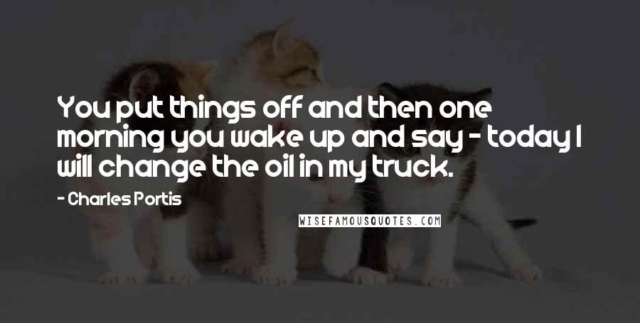 Charles Portis quotes: You put things off and then one morning you wake up and say - today I will change the oil in my truck.