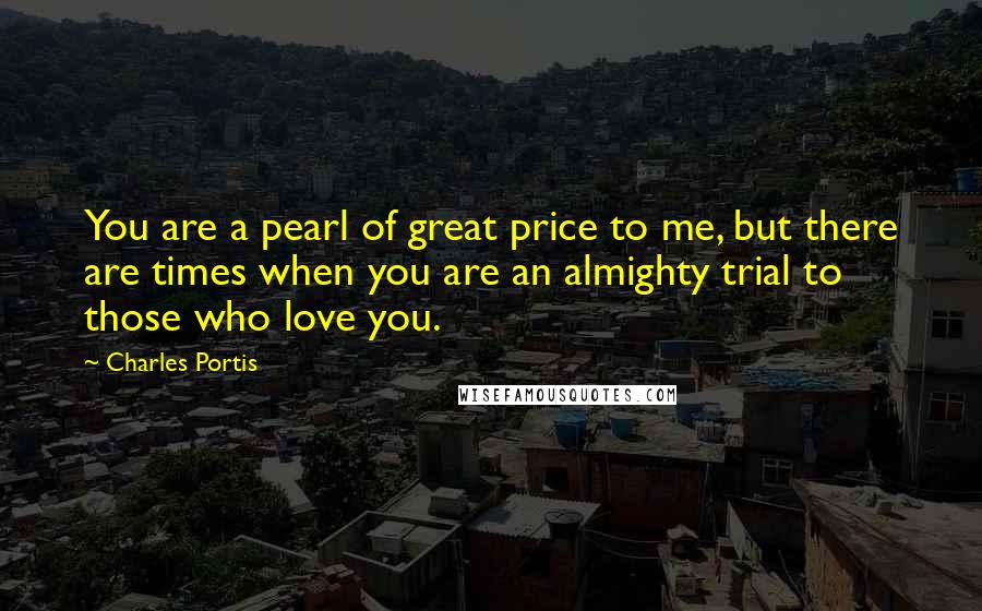 Charles Portis quotes: You are a pearl of great price to me, but there are times when you are an almighty trial to those who love you.