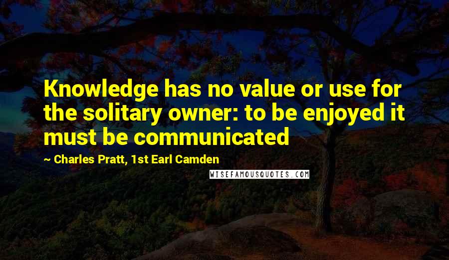 Charles Pratt, 1st Earl Camden quotes: Knowledge has no value or use for the solitary owner: to be enjoyed it must be communicated