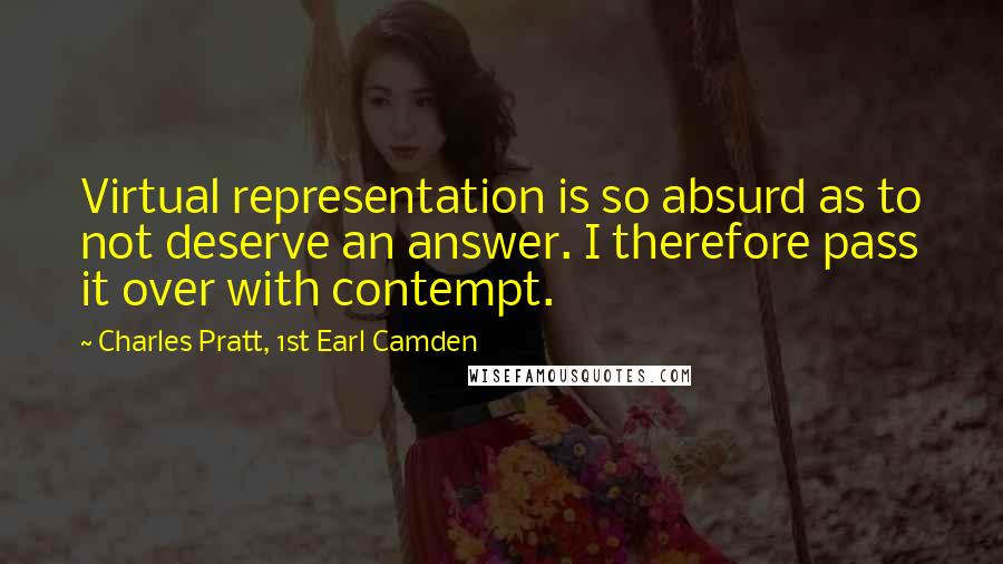 Charles Pratt, 1st Earl Camden quotes: Virtual representation is so absurd as to not deserve an answer. I therefore pass it over with contempt. Charles Pratt, 1st Earl Camden quotes: Virtual representation is so absurd as to not deserve an answer. I therefore pass it over with contempt.