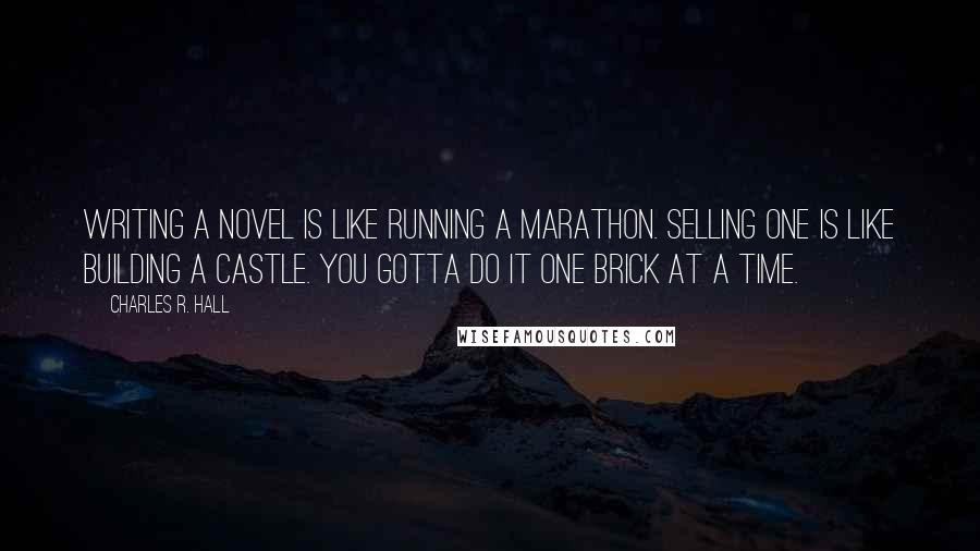 Charles R. Hall quotes: Writing a novel is like running a marathon. Selling one is like building a castle. You gotta do it one brick at a time. Charles R. Hall quotes: Writing a novel is like running a marathon. Selling one is like building a castle. You gotta do it one brick at a time.