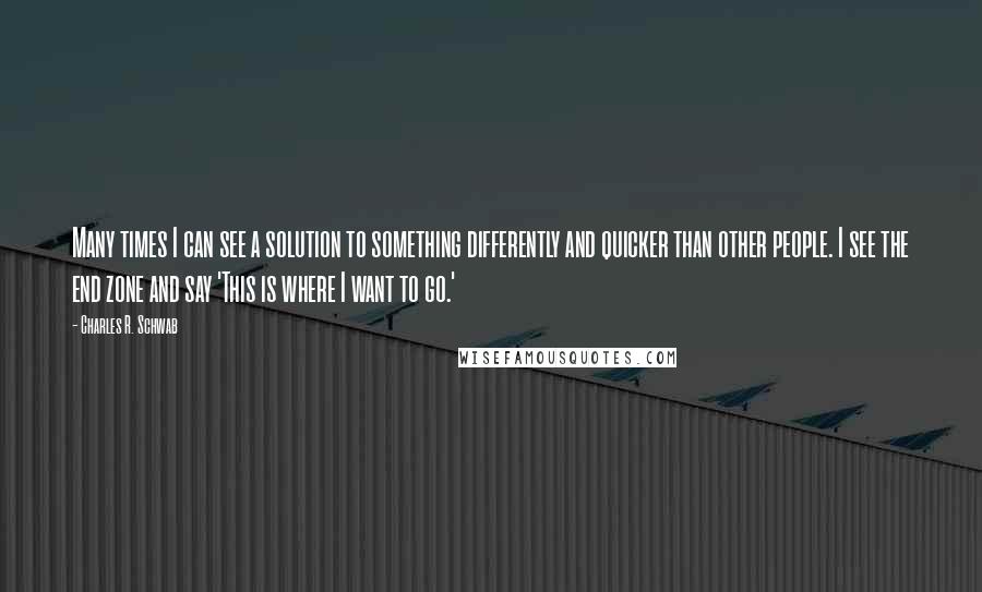 Charles R. Schwab quotes: Many times I can see a solution to something differently and quicker than other people. I see the end zone and say 'This is where I want to go.' Charles R. Schwab quotes: Many times I can see a solution to something differently and quicker than other people. I see the end zone and say 'This is where I want to go.'