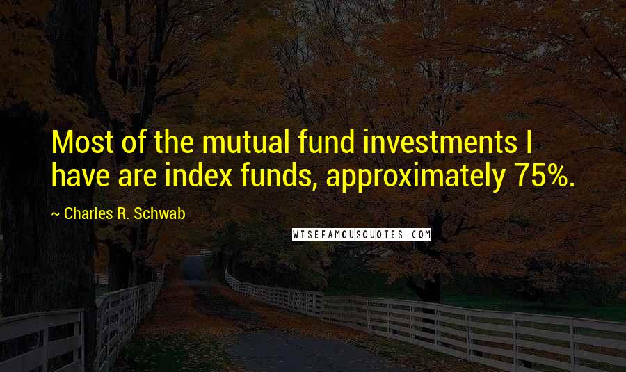 Charles R. Schwab quotes: Most of the mutual fund investments I have are index funds, approximately 75%.