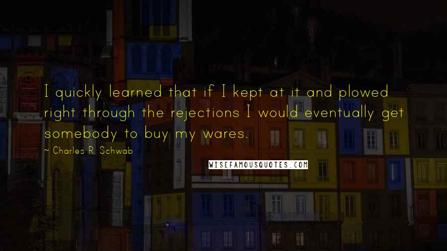 Charles R. Schwab quotes: I quickly learned that if I kept at it and plowed right through the rejections I would eventually get somebody to buy my wares.