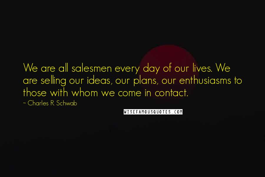 Charles R. Schwab quotes: We are all salesmen every day of our lives. We are selling our ideas, our plans, our enthusiasms to those with whom we come in contact.