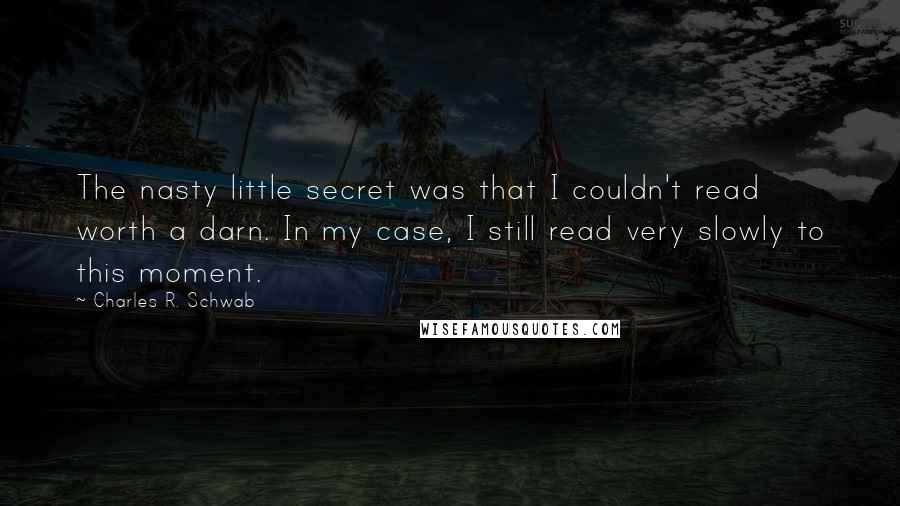 Charles R. Schwab quotes: The nasty little secret was that I couldn't read worth a darn. In my case, I still read very slowly to this moment. Charles R. Schwab quotes: The nasty little secret was that I couldn't read worth a darn. In my case, I still read very slowly to this moment.