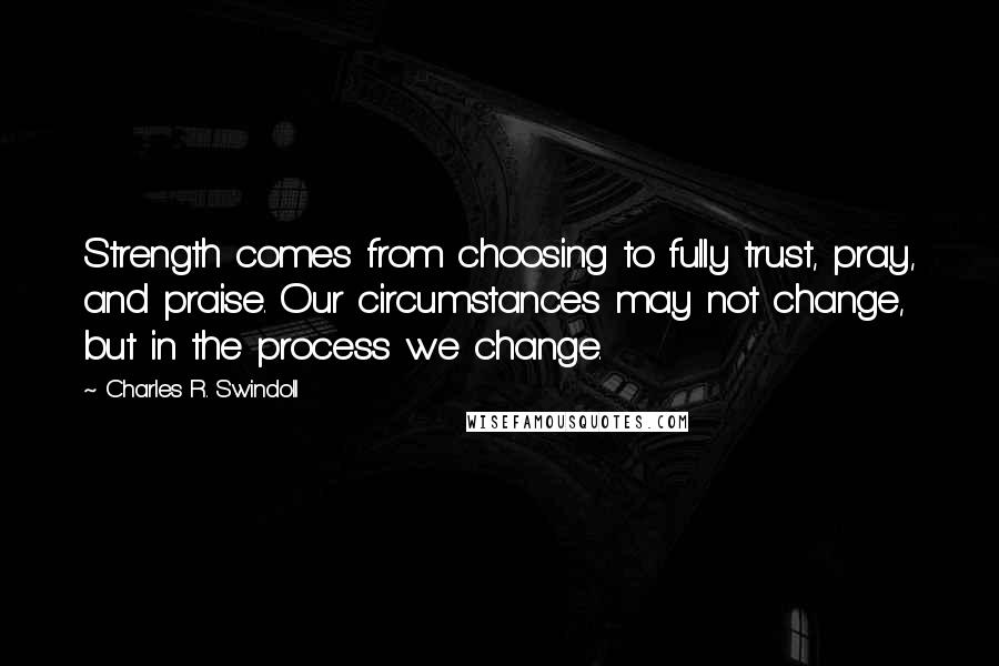 Charles R. Swindoll quotes: Strength comes from choosing to fully trust, pray, and praise. Our circumstances may not change, but in the process we change.