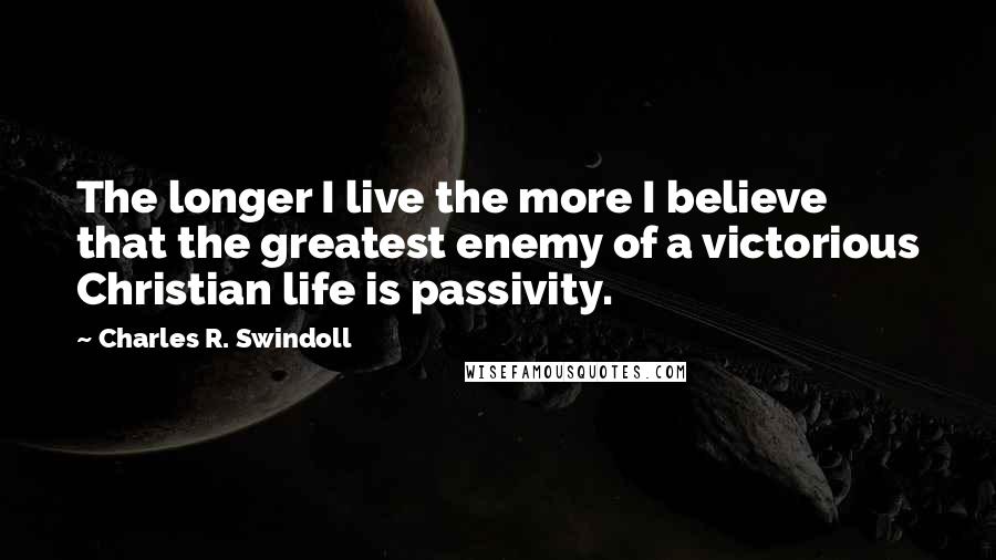 Charles R. Swindoll quotes: The longer I live the more I believe that the greatest enemy of a victorious Christian life is passivity.