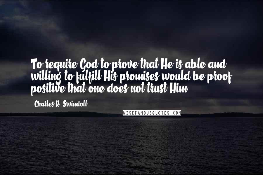 Charles R. Swindoll quotes: To require God to prove that He is able and willing to fulfill His promises would be proof positive that one does not trust Him.