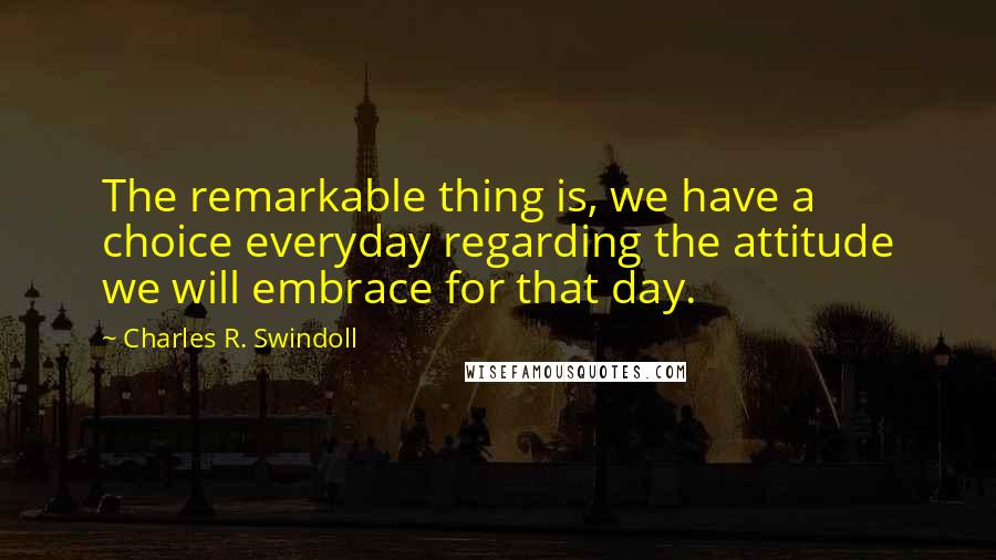 Charles R. Swindoll quotes: The remarkable thing is, we have a choice everyday regarding the attitude we will embrace for that day.