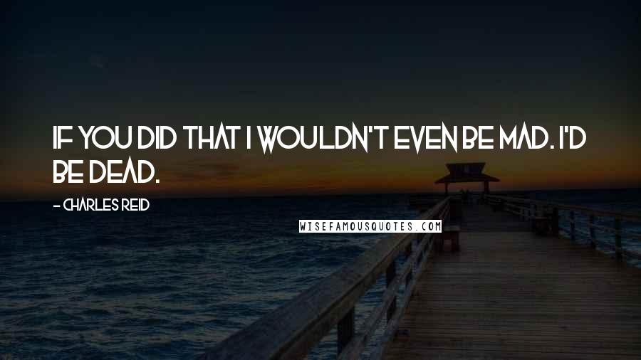 Charles Reid quotes: If you did that I wouldn't even be mad. I'd be dead.