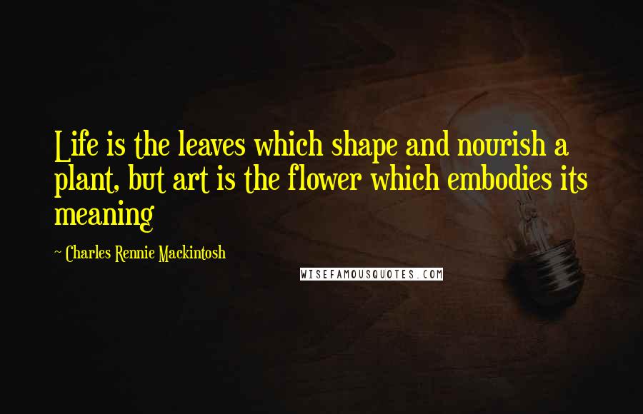 Charles Rennie Mackintosh quotes: Life is the leaves which shape and nourish a plant, but art is the flower which embodies its meaning