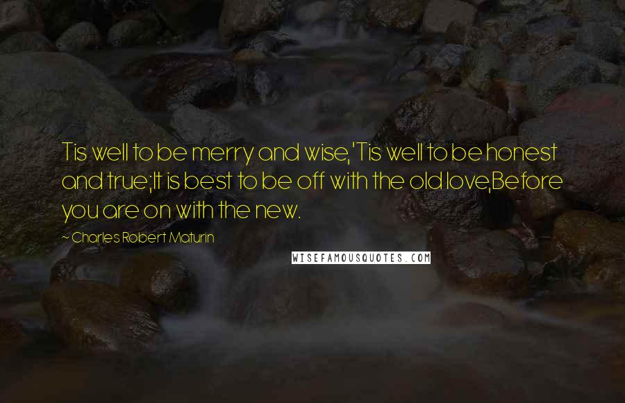 Charles Robert Maturin quotes: Tis well to be merry and wise,'Tis well to be honest and true;It is best to be off with the old love,Before you are on with the new.