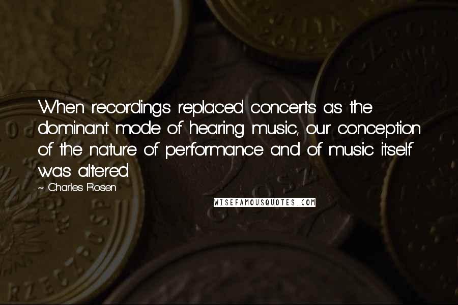 Charles Rosen quotes: When recordings replaced concerts as the dominant mode of hearing music, our conception of the nature of performance and of music itself was altered.