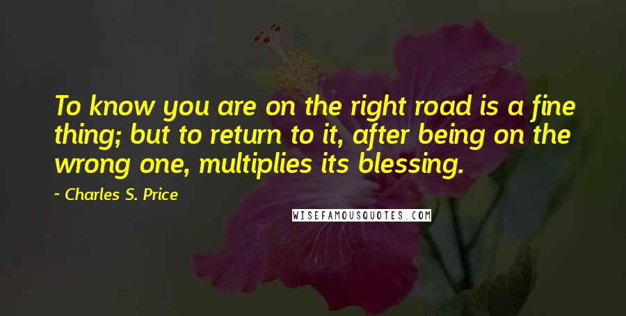 Charles S. Price quotes: To know you are on the right road is a fine thing; but to return to it, after being on the wrong one, multiplies its blessing.