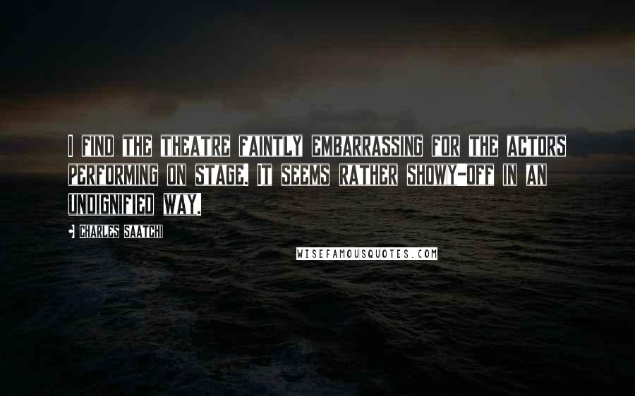 Charles Saatchi quotes: I find the theatre faintly embarrassing for the actors performing on stage. It seems rather showy-off in an undignified way.