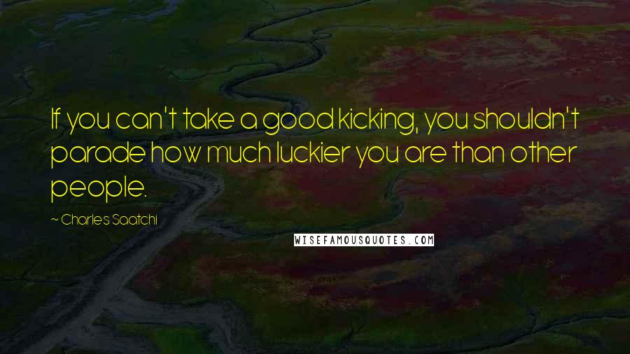 Charles Saatchi quotes: If you can't take a good kicking, you shouldn't parade how much luckier you are than other people.