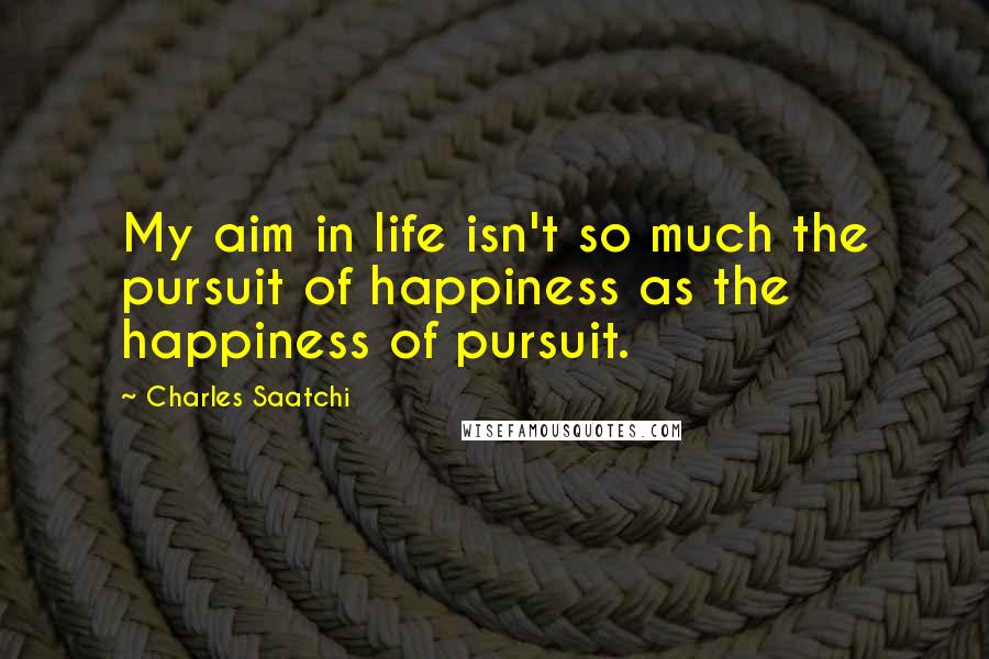 Charles Saatchi quotes: My aim in life isn't so much the pursuit of happiness as the happiness of pursuit.