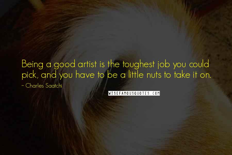 Charles Saatchi quotes: Being a good artist is the toughest job you could pick, and you have to be a little nuts to take it on. Charles Saatchi quotes: Being a good artist is the toughest job you could pick, and you have to be a little nuts to take it on.