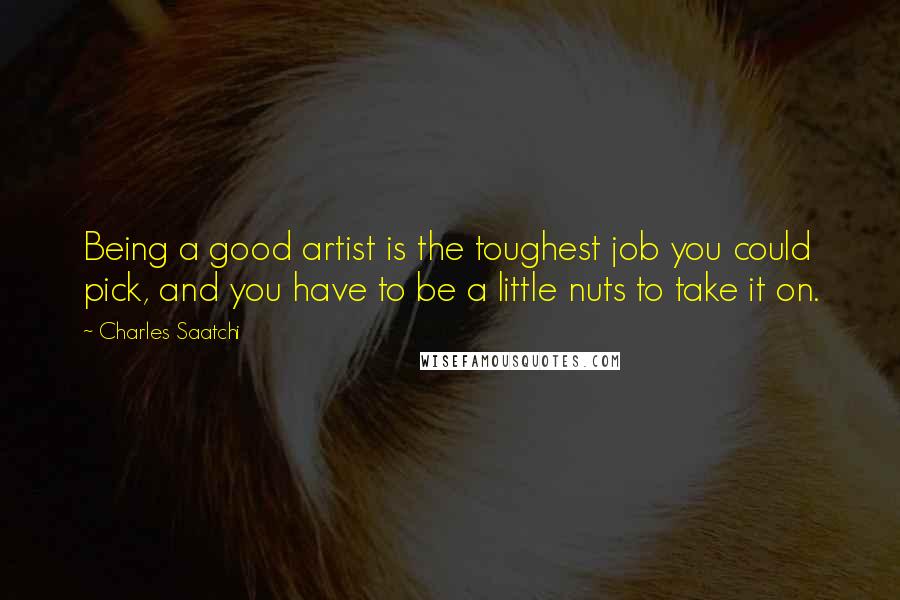 Charles Saatchi quotes: Being a good artist is the toughest job you could pick, and you have to be a little nuts to take it on.