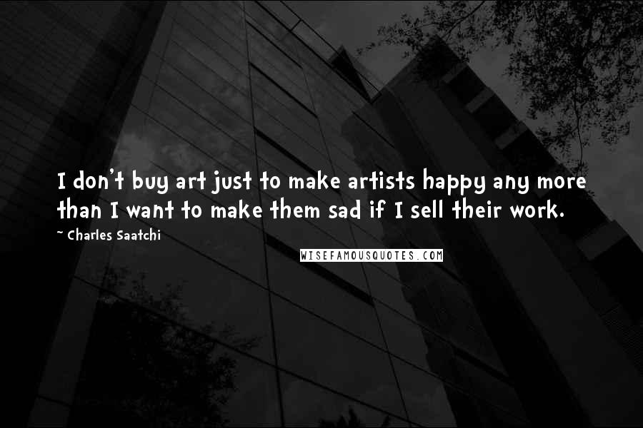 Charles Saatchi quotes: I don't buy art just to make artists happy any more than I want to make them sad if I sell their work. Charles Saatchi quotes: I don't buy art just to make artists happy any more than I want to make them sad if I sell their work.