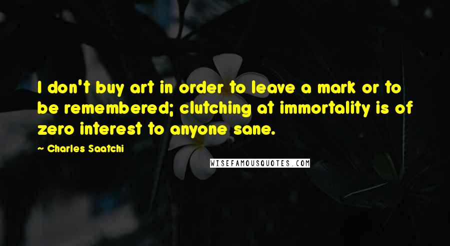 Charles Saatchi quotes: I don't buy art in order to leave a mark or to be remembered; clutching at immortality is of zero interest to anyone sane. Charles Saatchi quotes: I don't buy art in order to leave a mark or to be remembered; clutching at immortality is of zero interest to anyone sane.