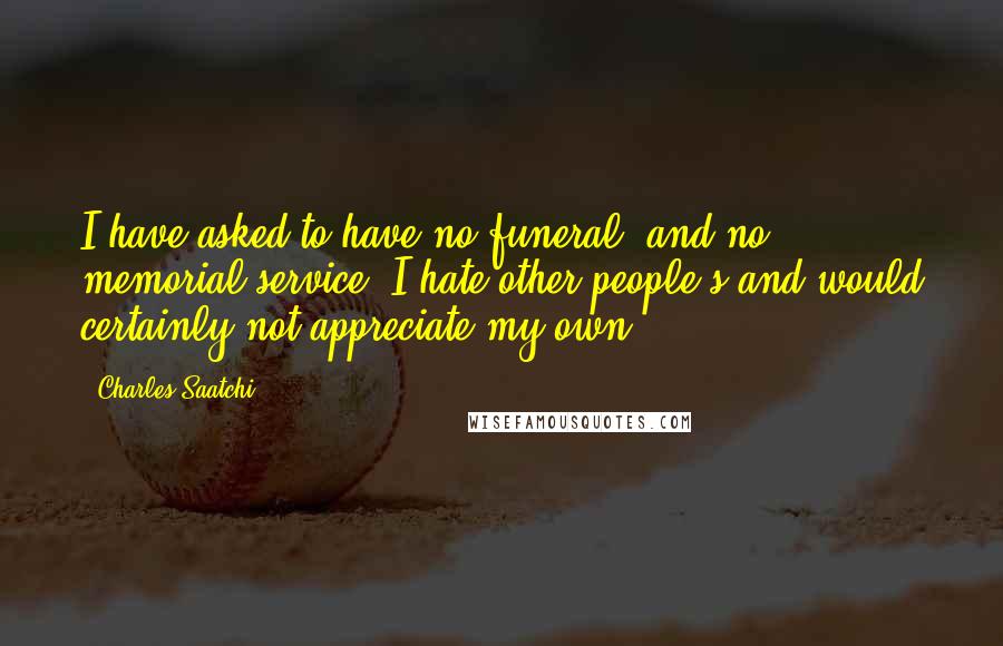 Charles Saatchi quotes: I have asked to have no funeral, and no memorial service. I hate other people's and would certainly not appreciate my own. Charles Saatchi quotes: I have asked to have no funeral, and no memorial service. I hate other people's and would certainly not appreciate my own.