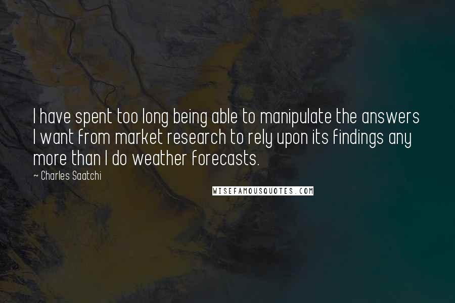 Charles Saatchi quotes: I have spent too long being able to manipulate the answers I want from market research to rely upon its findings any more than I do weather forecasts. Charles Saatchi quotes: I have spent too long being able to manipulate the answers I want from market research to rely upon its findings any more than I do weather forecasts.