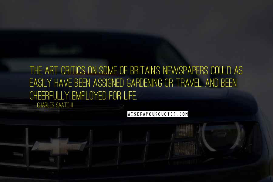 Charles Saatchi quotes: The art critics on some of Britain's newspapers could as easily have been assigned gardening or travel, and been cheerfully employed for life. Charles Saatchi quotes: The art critics on some of Britain's newspapers could as easily have been assigned gardening or travel, and been cheerfully employed for life.