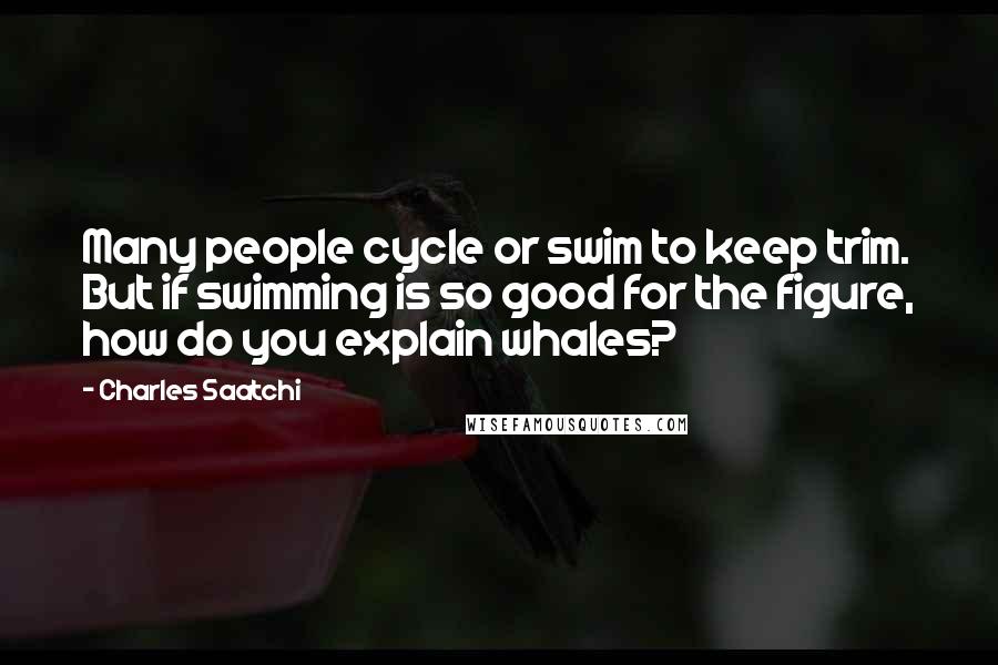 Charles Saatchi quotes: Many people cycle or swim to keep trim. But if swimming is so good for the figure, how do you explain whales? Charles Saatchi quotes: Many people cycle or swim to keep trim. But if swimming is so good for the figure, how do you explain whales?
