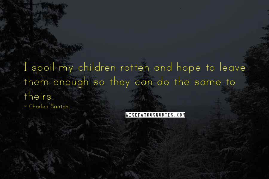 Charles Saatchi quotes: I spoil my children rotten and hope to leave them enough so they can do the same to theirs.